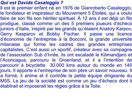 Qui est Davide Casaleggio ? ll est le premier enfant n en 1976 de Gianroberto Casaleggio, le fondateur et inspirateur du Mouvement 5 toiles, qui a voulu faire de son fils son hritier spirituel.  12 ans il est dj un fils prodigue, class comme un des 5 premiers joueurs dchecs juniors dItalie, inspir par les grands qutaient Anatoly Karpov, Gerry Kasparov et Bobby Fischer. Il passe une licence dconomie de lentreprise  la Bocconi, la grande universit milanaise qui forme les cadres des grandes entreprises capitalistes. Cest aussi un sportif, crateur avec sa compagne de lassociation Sub dIvre, ils ont escalad le Kilimandjaro et lAconcagua, parcouru le Groenland, et il a lintention de parcourir  bicyclette  30.000 kms autour du monde en 145 jours. Il apporte  lentreprise de son pre un savoir nouveau. Il a form, il anime et il contrle la petite quipe dirigeante du M5S. Le jeu de la socit est comme un jeu dchecs dont il tablirait et imposerait les rgles grce  la Toile.