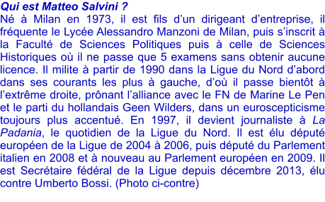 Qui est Matteo Salvini ? N  Milan en 1973, il est fils dun dirigeant dentreprise, il frquente le Lyce Alessandro Manzoni de Milan, puis sinscrit  la Facult de Sciences Politiques puis  celle de Sciences Historiques o il ne passe que 5 examens sans obtenir aucune licence. Il milite  partir de 1990 dans la Ligue du Nord dabord dans ses courants les plus  gauche, do il passe bientt  lextrme droite, prnant lalliance avec le FN de Marine Le Pen et le parti du hollandais Geen Wilders, dans un euroscepticisme toujours plus accentu. En 1997, il devient journaliste  La Padania, le quotidien de la Ligue du Nord. Il est lu dput europen de la Ligue de 2004  2006, puis dput du Parlement italien en 2008 et  nouveau au Parlement europen en 2009. Il est Secrtaire fdral de la Ligue depuis dcembre 2013, lu contre Umberto Bossi. (Photo ci-contre)