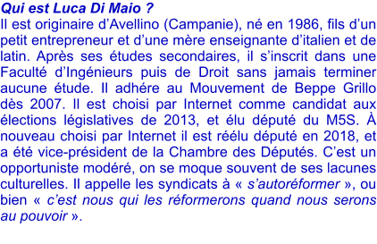 Qui est Luca Di Maio ? Il est originaire dAvellino (Campanie), n en 1986, fils dun petit entrepreneur et dune mre enseignante ditalien et de latin. Aprs ses tudes secondaires, il sinscrit dans une Facult dIngnieurs puis de Droit sans jamais terminer aucune tude. Il adhre au Mouvement de Beppe Grillo ds 2007. Il est choisi par Internet comme candidat aux lections lgislatives de 2013, et lu dput du M5S.  nouveau choisi par Internet il est rlu dput en 2018, et a t vice-prsident de la Chambre des Dputs. Cest un opportuniste modr, on se moque souvent de ses lacunes culturelles. Il appelle les syndicats   sautorformer , ou bien  cest nous qui les rformerons quand nous serons au pouvoir .