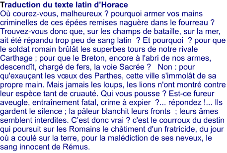 Traduction du texte latin dHorace O courez-vous, malheureux ? pourquoi armer vos mains criminelles de ces pes remises nagure dans le fourreau ? Trouvez-vous donc que, sur les champs de bataille, sur la mer, ait t rpandu trop peu de sang latin  ? Et pourquoi  ? pour que le soldat romain brlt les superbes tours de notre rivale Carthage ; pour que le Breton, encore  l'abri de nos armes, descendt, charg de fers, la voie Sacre ?   Non : pour qu'exauant les vux des Parthes, cette ville s'immolt de sa propre main. Mais jamais les loups, les lions n'ont montr contre leur espce tant de cruaut. Qui vous pousse ? Est-ce fureur aveugle, entranement fatal, crime  expier  ?... rpondez !... Ils gardent le silence ; la pleur blanchit leurs fronts  ; leurs mes semblent interdites. Cest donc vrai ? c'est le courroux du destin qui poursuit sur les Romains le chtiment d'un fratricide, du jour o a coul sur la terre, pour la maldiction de ses neveux, le sang innocent de Rmus.