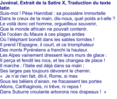 Juvnal, Extrait de la Satire X, Traduction du texte latin Suis-moi ! Pse Hannibal : sa poussire immortelle Dans le creux de ta main, dis-nous, quel poids a-t-elle ? Le voil donc cet homme, orgueilleux souvenir, Que le monde africain ne pouvait contenir, De locan du Maure  ces plages arides O llphant bondit dans les sables torrides ! Il prend lEspagne, il court, et ce triomphateur Des monts Pyrnens a franchi la hauteur.  Les Alpes vainement dressent leurs murs de glace : Il pera et fendit les rocs, et les changea de place ! Il marche ; lItalie est dj dans sa main ; Ses larges pas toujours dvorent le chemin.   Je nai rien fait, dit-il, Rome, si mes  Sous les bliers dairain, ne fracassent tes portes  Allons, Carthaginois, ni trve, ni repos !  Dans Suburre croulante arborons nos drapeaux !  