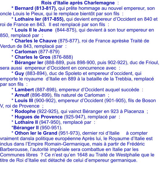 Rois d�Italie apr�s Charlemagne  : 	* Bernard (813-817), qui pr�te hommage au nouvel empereur, son oncle Louis le Pieux, qui le remplace bient�t par son fils  : 	* Lothaire Ier (817-855), qui devient empereur d�Occident en 840 et roi de France en 843.  Il est remplac� par son fils  : 	* Louis II le Jeune  (844-875), qui devient � son tour empereur en 850, remplac� par  : 	* Charles le Chauve (875-877), roi de France apr�ske Trait� de Verdun de 843, remplac� par  : 	* Carloman (877-879) 	* Charles le Gros (876-888) 	* B�ranger Ier (888-889, puis 898-900, puis 902-922), duc de Frioul, sera aussi  empereur d�Occident en concurrence avec  : 	* Guy (883-894), duc de Spoleto et empereur d�occident, qui emporte le royaume  d�Italie en 889 � la bataille de la Trebbia, remplac� par son fils  : 	* Lambert (887-898), empereur d�Occident auquel succ�de  : 	* Arnulf (896-899), fils naturel de Carloman  ;	 	* Louis III (900-902), empereur d�Occident (901-905), fils de Boson V, roi de Provence  ; 	* Rodophe (922-925), qui vainct B�ranger en 923 � Piacenza  ; 	* Hugues de Provence (925-947), remplac� par  : 	* Lothaire II (947-950), remplac� par  : 	*B�ranger II (950-951). 	* Othon Ier le Grand (951-973), dernier roi d�Italie 	� compter vraiment dansla politique europ�enne Apr�s lui, le Royaume d�Italie est inclus dans l�Empire Romain-Germanique, mais � partir de Fr�d�ric Barberousse, l�autorit� imp�riale sera combattue en Italie par les Communes libres  ? Ce n�est qu�en 1648 au Trait� de Westphalie que le titre de Roi d�Italie est d�tach� de celui d�empereur germanique.