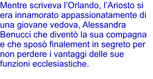 Mentre scriveva lOrlando, lAriosto si era innamorato appassionatamente di una giovane vedova, Alessandra Benucci che divent la sua compagna e che spos finalement in segreto per non perdere i vantaggi delle sue funzioni ecclesiastiche.