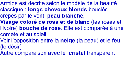 Armide est dcrite selon le modle de la beaut classique : longs cheveux blonds boucls  crps par le vent, peau blanche, Visage color de rose et de blanc (les roses et livoire) bouche de rose. Elle est compare  une comte et au soleil.  Voir lopposition entre la neige (la peau) et le feu (le dsir) Autre comparaison avec le  cristal transparent