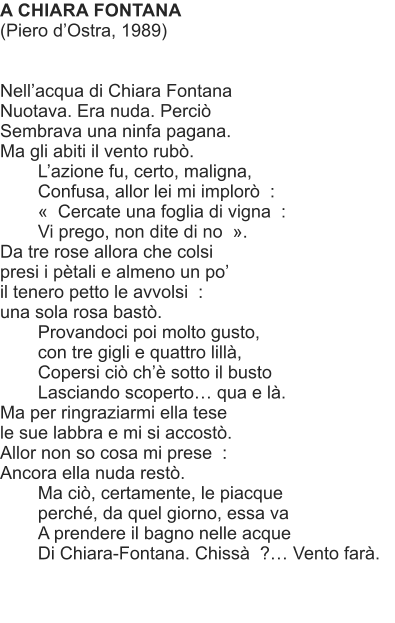 A CHIARA FONTANA (Piero dOstra, 1989)   Nellacqua di Chiara Fontana Nuotava. Era nuda. Perci Sembrava una ninfa pagana. Ma gli abiti il vento rub. Lazione fu, certo, maligna, Confusa, allor lei mi implor  :   Cercate una foglia di vigna  : Vi prego, non dite di no  . Da tre rose allora che colsi presi i ptali e almeno un po il tenero petto le avvolsi  : una sola rosa bast. Provandoci poi molto gusto, con tre gigli e quattro lill, Copersi ci ch sotto il busto   Lasciando scoperto qua e l. Ma per ringraziarmi ella tese le sue labbra e mi si accost. Allor non so cosa mi prese  : Ancora ella nuda rest. Ma ci, certamente, le piacque perch, da quel giorno, essa va A prendere il bagno nelle acque Di Chiara-Fontana. Chiss  ? Vento far.